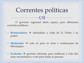 Correntes políticas 
 
O governo regencial abriu espaço para diferentes 
correntes políticas: 
 Restauradores  defendiam a volta de D. Pedro I ao 
poder; 
 Moderados  voto só para os ricos e continuação da 
Monarquia; 
 Exaltados  queriam reformas para melhorar a vida dos 
mais necessitados e voto para todas as pessoas. 
 