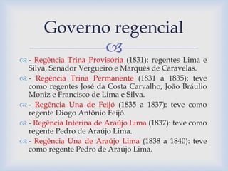 Governo regencial 
 
 - Regência Trina Provisória (1831): regentes Lima e 
Silva, Senador Vergueiro e Marquês de Caravelas. 
 - Regência Trina Permanente (1831 a 1835): teve 
como regentes José da Costa Carvalho, João Bráulio 
Moniz e Francisco de Lima e Silva. 
 - Regência Una de Feijó (1835 a 1837): teve como 
regente Diogo Antônio Feijó. 
 - Regência Interina de Araújo Lima (1837): teve como 
regente Pedro de Araújo Lima. 
 - Regência Una de Araújo Lima (1838 a 1840): teve 
como regente Pedro de Araújo Lima. 
 