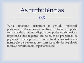As turbulências 
 
Várias rebeliões marcaram o período regencial, 
podemos destacar como motivo: a falta de poder 
centralizado, a intensa disputa por poder e privilégio, a 
impotência dos regentes em resolver os problemas da 
população mais pobre, o aumento dos impostos e a 
nomeação de governadores sem respaldo da população 
local, as revoltas mais importantes são: 
 