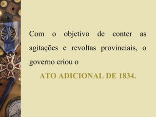 Com o objetivo de conter as 
agitações e revoltas provinciais, o 
governo criou o 
ATO ADICIONAL DE 1834. 
 