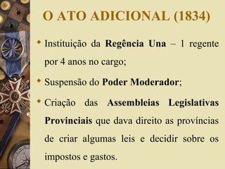 O ATO ADICIONAL (1834) 
 Instituição da Regência Una – 1 regente 
por 4 anos no cargo; 
 Suspensão do Poder Moderador; 
 Criação das Assembleias Legislativas 
Provinciais que dava direito as províncias 
de criar algumas leis e decidir sobre os 
impostos e gastos. 
 