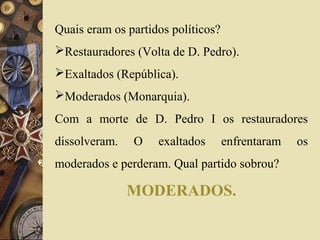 Quais eram os partidos políticos? 
Restauradores (Volta de D. Pedro). 
Exaltados (República). 
Moderados (Monarquia). 
Com a morte de D. Pedro I os restauradores 
dissolveram. O exaltados enfrentaram os 
moderados e perderam. Qual partido sobrou? 
MODERADOS. 
 
