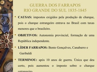GUERRA DOS FARRAPOS 
RIO GRANDE DO SUL 1835-1845 
 CAUSAS: impostos exigidos pela produção de charque, 
pois o charque estrangeiro entrava no Brasil com taxas 
menores que o brasileiro. 
 OBJETIVOS: Autonomia provincial, formação de uma 
República independente. 
 LÍDER FARRAPOS: Bento Gonçalves, Canabarro e 
Garibaldi 
 TERMINOU: após 10 anos de guerra. Única que deu 
certo, pois aumentou o imposto sobre o charque 
estrangeiro 
 