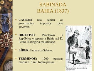 SABINADA 
BAHIA (1837) 
 CAUSAS: não aceitar os 
governantes impostos pelo 
governo. 
 OBJETIVO: Proclamar a 
República e separar a Bahia até D. 
Pedro II atingir a maioridade. 
 LÍDER: Francisco Sabino. 
 TERMINOU: 1200 pessoas 
mortas e 3 mil foram presas. 
 