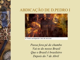 ABDICAÇÃO DE D.PEDRO I 
Passa fora pé de chumbo 
Vai-te do nosso Brasil 
Que o Brasil é brasileiro 
Depois do 7 de Abril 
 