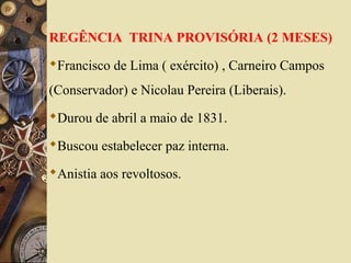REGÊNCIA TRINA PROVISÓRIA (2 MESES) 
Francisco de Lima ( exército) , Carneiro Campos 
(Conservador) e Nicolau Pereira (Liberais). 
Durou de abril a maio de 1831. 
Buscou estabelecer paz interna. 
Anistia aos revoltosos. 
 
