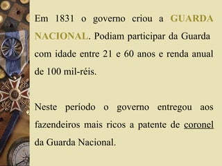 Em 1831 o governo criou a GUARDA 
NACIONAL. Podiam participar da Guarda 
com idade entre 21 e 60 anos e renda anual 
de 100 mil-réis. 
Neste período o governo entregou aos 
fazendeiros mais ricos a patente de coronel 
da Guarda Nacional. 
 