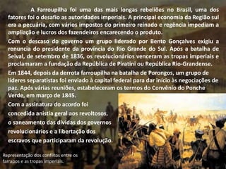 A Farroupilha foi uma das mais longas rebeliões no Brasil, uma dos
fatores foi o desafio as autoridades imperiais. A principal economia da Região sul
era a pecuária, com vários impostos do primeiro reinado e regência impediam a
ampliação e lucros dos fazendeiros encarecendo o produto.
Com o descaso do governo um grupo liderado por Bento Gonçalves exigiu a
renuncia do presidente da província do Rio Grande do Sul. Após a batalha de
Seival, de setembro de 1836, os revolucionários venceram as tropas imperiais e
proclamaram a fundação da República de Piratini ou República Rio-Grandense.
Em 1844, depois da derrota farroupilha na batalha de Porongos, um grupo de
líderes separatistas foi enviado à capital federal para dar início às negociações de
paz. Após várias reuniões, estabeleceram os termos do Convênio do Ponche
Verde, em março de 1845.
Com a assinatura do acordo foi
concedida anistia geral aos revoltosos,
o saneamento das dívidas dos governos
revolucionários e a libertação dos
escravos que participaram da revolução.
Representação dos conflitos entre os
farrapos e as tropas imperiais.
 