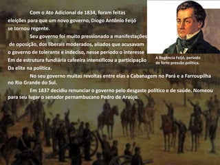 Com o Ato Adicional de 1834, foram feitas
eleições para que um novo governo, Diogo Antônio Feijó
se tornou regente.
Seu governo foi muito pressionado a manifestações
de oposição, dos liberais moderados, aliados que acusavam
o governo de tolerante e indeciso, nesse período o interesse
Em de estrutura fundiária cafeeira intensificou a participação
Da elite na política.
No seu governo muitas revoltas entre elas a Cabanagem no Pará e a Farroupilha
no Rio Grande do Sul.
Em 1837 decidiu renunciar o governo pelo desgaste político e de saúde. Nomeou
para seu lugar o senador pernambucano Pedro de Araújo.
A Regência Feijó, período
de forte pressão política.
 