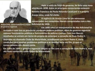 Após a saída de Feijó do governo, foi feita uma nova
eleição em 1838. Entre os principais concorrentes estavam:
Antônio Francisco de Paula Holanda Cavalcanti e o próprio
Araújo Lima, onde foi eleito.
A regência de Araújo Lima foi um retrocesso
conservador das conquistas liberais conquistadas com o Ato
Adicional de 1834.
Em 1840 uma Lei Interpretativa do Ato Adicional foi
revisado e com isso as províncias perderam poderes políticos, além do governo regencial
nomear funcionários públicos e funcionários da polícia e justiça. Com isso liberais
revoltados se uniram em torno do projeto de antecipar a coroação de Dom Pedro II.
Reunidos no chamado Clube da Maioridade, acreditavam que Dom Pedro II, daria
condições para resolver problemas políticos e as revoltas teria um fim, já que os
conservadores não davam conta.
Em julho de 1840 o governo regencial chegou ao fim com a coroação de Dom Pedro II, esse
ato ficou conhecido como Golpe da Maioridade.
Araújo Lima, conservadorismo à frente
do governo regencial.
 