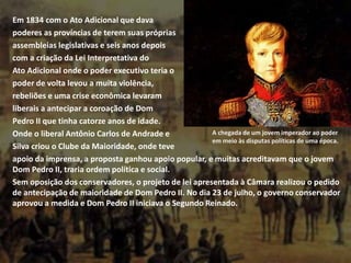 Em 1834 com o Ato Adicional que dava
poderes as províncias de terem suas próprias
assembleias legislativas e seis anos depois
com a criação da Lei Interpretativa do
Ato Adicional onde o poder executivo teria o
poder de volta levou a muita violência,
rebeliões e uma crise econômica levaram
liberais a antecipar a coroação de Dom
Pedro II que tinha catorze anos de idade.
Onde o liberal Antônio Carlos de Andrade e
Silva criou o Clube da Maioridade, onde teve
apoio da imprensa, a proposta ganhou apoio popular, e muitas acreditavam que o jovem
Dom Pedro II, traria ordem política e social.
Sem oposição dos conservadores, o projeto de lei apresentada à Câmara realizou o pedido
de antecipação de maioridade de Dom Pedro II. No dia 23 de julho, o governo conservador
aprovou a medida e Dom Pedro II iniciava o Segundo Reinado.
A chegada de um jovem imperador ao poder
em meio às disputas políticas de uma época.
 