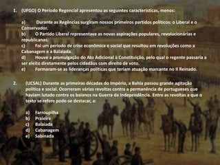 1. (UFGO) O Período Regencial apresentou as seguintes características, menos:
a) Durante as Regências surgiram nossos primeiros partidos políticos: o Liberal e o
Conservador.
b) O Partido Liberal representava as novas aspirações populares, revolucionárias e
republicanas.
c) Foi um período de crise econômica e social que resultou em revoluções como a
Cabanagem e a Balaiada.
d) Houve a promulgação do Ato Adicional à Constituição, pelo qual o regente passaria a
ser eleito diretamente pelos cidadãos com direito de voto.
e) Formaram-se as lideranças políticas que teriam atuação marcante no II Reinado.
2. (UCSAL) Durante as primeiras décadas do Império, a Bahia passou grande agitação
política e social. Ocorreram várias revoltas contra a permanência de portugueses que
haviam lutado contra os baianos na Guerra da Independência. Entre as revoltas a que o
texto se refere pode-se destacar, a:
a) Farroupilha
b) Praieira
c) Balaiada
d) Cabanagem
e) Sabinada
 