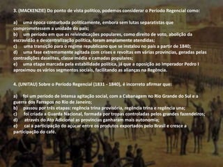 3. (MACKENZIE) Do ponto de vista político, podemos considerar o Período Regencial como:
a) uma época conturbada politicamente, embora sem lutas separatistas que
comprometessem a unidade do país;
b) um período em que as reivindicações populares, como direito de voto, abolição da
escravidão e descentralização política, foram amplamente atendidas;
c) uma transição para o regime republicano que se instalou no país a partir de 1840;
d) uma fase extremamente agitada com crises e revoltas em várias províncias, geradas pelas
contradições daselites, classe média e camadas populares;
e) uma etapa marcada pela estabilidade política, já que a oposição ao Imperador Pedro I
aproximou os vários segmentos sociais, facilitando as alianças na Regência.
4. (UNITAU) Sobre o Período Regencial (1831 - 1840), é incorreto afirmar que:
a) foi um período de intensa agitação social, com a Cabanagem no Rio Grande do Sul e a
guerra dos Farrapos no Rio de Janeiro;
b) passou por três etapas: regência trina provisória, regência trina e regência una;
c) foi criada a Guarda Nacional, formada por tropas controladas pelos grandes fazendeiros;
d) através do Ato Adicional as províncias ganharam mais autonomia;
e) cai a participação do açúcar entre os produtos exportados pelo Brasil e cresce a
participação do café.
 