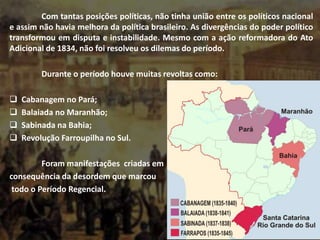 Com tantas posições políticas, não tinha união entre os políticos nacional
e assim não havia melhora da política brasileiro. As divergências do poder político
transformou em disputa e instabilidade. Mesmo com a ação reformadora do Ato
Adicional de 1834, não foi resolveu os dilemas do período.
Durante o período houve muitas revoltas como:
 Cabanagem no Pará;
 Balaiada no Maranhão;
 Sabinada na Bahia;
 Revolução Farroupilha no Sul.
Foram manifestações criadas em
consequência da desordem que marcou
todo o Período Regencial.
 