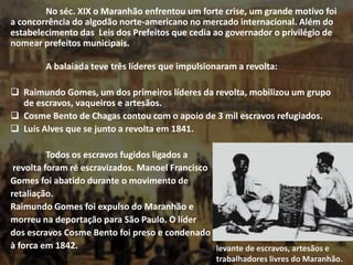 No séc. XIX o Maranhão enfrentou um forte crise, um grande motivo foi
a concorrência do algodão norte-americano no mercado internacional. Além do
estabelecimento das Leis dos Prefeitos que cedia ao governador o privilégio de
nomear prefeitos municipais.
A balaiada teve três líderes que impulsionaram a revolta:
 Raimundo Gomes, um dos primeiros líderes da revolta, mobilizou um grupo
de escravos, vaqueiros e artesãos.
 Cosme Bento de Chagas contou com o apoio de 3 mil escravos refugiados.
 Luís Alves que se junto a revolta em 1841.
Todos os escravos fugidos ligados a
revolta foram ré escravizados. Manoel Francisco
Gomes foi abatido durante o movimento de
retaliação.
Raimundo Gomes foi expulso do Maranhão e
morreu na deportação para São Paulo. O líder
dos escravos Cosme Bento foi preso e condenado
à forca em 1842. levante de escravos, artesãos e
trabalhadores livres do Maranhão.
 