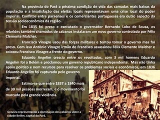Na província do Pará a péssima condição de vida das camadas mais baixas da
população e a insatisfação das eleitas locais representavam uma crise local do poder
imperial. Conflitos entre paraenses e os comerciantes portugueses era outro aspecto da
tensão socioeconômica da região.
Em 1835 foi preso e executado o governador Bernardo Lobo de Sousa, os
rebeldes também chamados de cabanos instalaram um novo governo controlado por Félix
Clemente Malcher.
Francisco Vinagre usou das forças militares e tentou tomar o governo mas foi
preso. Com isso Antônio Vinagre irmão de Francisco assassinou Félix Clemente Malcher e
colocou Francisco Vinagre a frente do governo.
Eduardo Angelim crescia entre os revoltados, com 3 mil homens Eduardo
Angelim foi a Belém e proclamou um governo republicano independente. Mas não tinha
apoio politico e nem recursos para resolver os problemas sociais e econômicos, em 1836
Eduardo Angelim foi capturado pelo governo
imperial.
Estima-se que entre 1837 a 1840 mais
de 30 mil pessoas morreram, e o movimento foi
marcado pela grande violência.
Gravura representando a dominação dos cabanos sobre a
cidade Belém, capital do Pará.
 