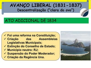 AVANÇO LIBERAL (1831-1837)
Descentralização (“clara do ovo”)
ATO ADICIONAL DE 1834
 Foi uma reforma na Constituição;
 Criação das Assembleias
Legislativas Municipais;
 Extinção do Conselho de Estado;
 Município neutro: RJ;
 Suspensão do Poder Moderador;
 Criação da Regência Una.
 