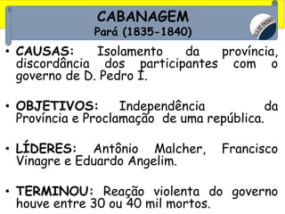 CABANAGEM
Pará (1835-1840)
• CAUSAS: Isolamento da província,
discordância dos participantes com o
governo de D. Pedro I.
• OBJETIVOS: Independência da
Província e Proclamação de uma república.
• LÍDERES: Antônio Malcher, Francisco
Vinagre e Eduardo Angelim.
• TERMINOU: Reação violenta do governo
houve entre 30 ou 40 mil mortos.
 