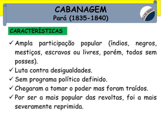 CABANAGEM
Pará (1835-1840)
CARACTERÍSTICAS
 Ampla participação popular (índios, negros,
mestiços, escravos ou livres, porém, todos sem
posses).
 Luta contra desigualdades.
 Sem programa político definido.
 Chegaram a tomar o poder mas foram traídos.
 Por ser a mais popular das revoltas, foi a mais
severamente reprimida.
 