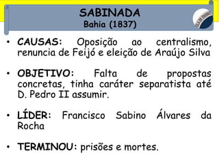 SABINADA
Bahia (1837)
• CAUSAS: Oposição ao centralismo,
renuncia de Feijó e eleição de Araújo Silva
• OBJETIVO: Falta de propostas
concretas, tinha caráter separatista até
D. Pedro II assumir.
• LÍDER: Francisco Sabino Álvares da
Rocha
• TERMINOU: prisões e mortes.
 