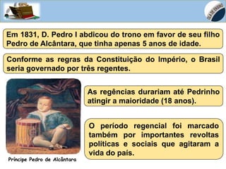 HISTÓRIA, 8º Ano do Ensino Fundamental
D. João VI no Brasil – Início do Processo de
Independência do Brasil
Em 1831, D. Pedro I abdicou do trono em favor de seu filho
Pedro de Alcântara, que tinha apenas 5 anos de idade.
Príncipe Pedro de Alcântara
Conforme as regras da Constituição do Império, o Brasil
seria governado por três regentes.
As regências durariam até Pedrinho
atingir a maioridade (18 anos).
O período regencial foi marcado
também por importantes revoltas
políticas e sociais que agitaram a
vida do país.
 