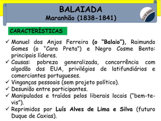BALAIADA
Maranhão (1838-1841)
CARACTERÍSTICAS
 Manuel dos Anjos Ferreira (o “Balaio”), Raimundo
Gomes (o “Cara Preta”) e Negro Cosme Bento:
principais líderes.
 Causas: pobreza generalizada, concorrência com
algodão dos EUA, privilégios de latifundiários e
comerciantes portugueses.
 Vinganças pessoais (sem projeto político).
 Desunião entre participantes.
 Manipulados e traídos pelos liberais locais (“bem-te-
vis”).
 Reprimidos por Luís Alves de Lima e Silva (futuro
Duque de Caxias).
 