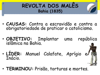 REVOLTA DOS MALÊS
Bahia (1835)
• CAUSAS: Contra a escravidão e contra a
obrigatoriedade de praticar o catolicismo.
• OBJETIVO: Implantar uma república
islâmica na Bahia.
• LÍDER: Manuel Calafate, Aprígio e Pai
Inácio.
• TERMINOU: Prisão, torturas e mortes.
 
