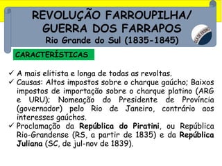 REVOLUÇÃO FARROUPILHA/
GUERRA DOS FARRAPOS
Rio Grande do Sul (1835-1845)
CARACTERÍSTICAS
 A mais elitista e longa de todas as revoltas.
 Causas: Altos impostos sobre o charque gaúcho; Baixos
impostos de importação sobre o charque platino (ARG
e URU); Nomeação do Presidente de Província
(governador) pelo Rio de Janeiro, contrário aos
interesses gaúchos.
 Proclamação da República do Piratini, ou República
Rio-Grandense (RS, a partir de 1835) e da República
Juliana (SC, de jul-nov de 1839).
 