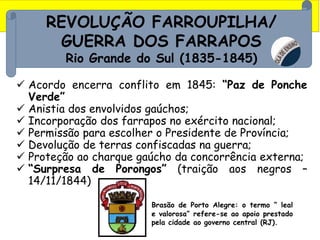 REVOLUÇÃO FARROUPILHA/
GUERRA DOS FARRAPOS
Rio Grande do Sul (1835-1845)
 Acordo encerra conflito em 1845: “Paz de Ponche
Verde”
 Anistia dos envolvidos gaúchos;
 Incorporação dos farrapos no exército nacional;
 Permissão para escolher o Presidente de Província;
 Devolução de terras confiscadas na guerra;
 Proteção ao charque gaúcho da concorrência externa;
 “Surpresa de Porongos” (traição aos negros –
14/11/1844)
Brasão de Porto Alegre: o termo “ leal
e valorosa” refere-se ao apoio prestado
pela cidade ao governo central (RJ).
 