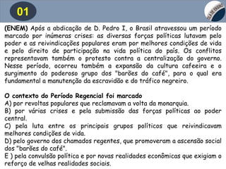 01
(ENEM) Após a abdicação de D. Pedro I, o Brasil atravessou um período
marcado por inúmeras crises: as diversas forças políticas lutavam pelo
poder e as reivindicações populares eram por melhores condições de vida
e pelo direito de participação na vida política do país. Os conflitos
representavam também o protesto contra a centralização do governo.
Nesse período, ocorreu também a expansão da cultura cafeeira e o
surgimento do poderoso grupo dos "barões do café", para o qual era
fundamental a manutenção da escravidão e do tráfico negreiro.
O contexto do Período Regencial foi marcado
A) por revoltas populares que reclamavam a volta da monarquia.
B) por várias crises e pela submissão das forças políticas ao poder
central.
C) pela luta entre os principais grupos políticos que reivindicavam
melhores condições de vida.
D) pelo governo dos chamados regentes, que promoveram a ascensão social
dos "barões do café".
E ) pela convulsão política e por novas realidades econômicas que exigiam o
reforço de velhas realidades sociais.
 