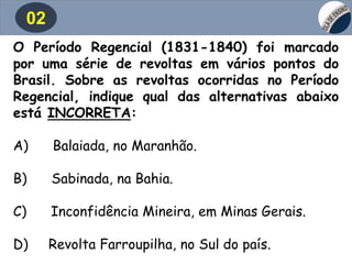02
O Período Regencial (1831-1840) foi marcado
por uma série de revoltas em vários pontos do
Brasil. Sobre as revoltas ocorridas no Período
Regencial, indique qual das alternativas abaixo
está INCORRETA:
A) Balaiada, no Maranhão.
B) Sabinada, na Bahia.
C) Inconfidência Mineira, em Minas Gerais.
D) Revolta Farroupilha, no Sul do país.
 