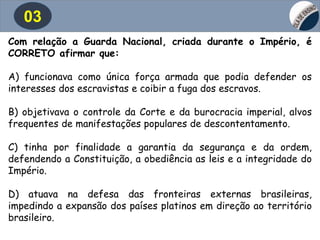 03
Com relação a Guarda Nacional, criada durante o Império, é
CORRETO afirmar que:
A) funcionava como única força armada que podia defender os
interesses dos escravistas e coibir a fuga dos escravos.
B) objetivava o controle da Corte e da burocracia imperial, alvos
frequentes de manifestações populares de descontentamento.
C) tinha por finalidade a garantia da segurança e da ordem,
defendendo a Constituição, a obediência as leis e a integridade do
Império.
D) atuava na defesa das fronteiras externas brasileiras,
impedindo a expansão dos países platinos em direção ao território
brasileiro.
 