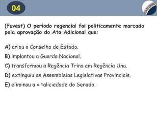 04
(Fuvest) O período regencial foi politicamente marcado
pela aprovação do Ato Adicional que:
A) criou o Conselho de Estado.
B) implantou a Guarda Nacional.
C) transformou a Regência Trina em Regência Una.
D) extinguiu as Assembleias Legislativas Provinciais.
E) eliminou a vitaliciedade do Senado.
 