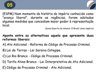 05
(ESPM) Num momento da história do império conhecido como
"avanço liberal", durante as regências, foram adotadas
algumas medidas que concediam maior poder à representação
local.
(Sonia Guarita do Amaral. O Brasil como império)
Aponte entre as alternativas aquela que apresente duas
reformas liberais:
A) Ato Adicional - Reforma do Código de Processo Criminal.
B) Lei de Terras - Lei Saraiva Cotegipe.
C) Lei Rio Branco - Código de Processo Criminal.
D) Tarifa Alves Branco - Lei Interpretativa do Ato Adicional.
E) Código de Processo Criminal - Ato Adicional.
 