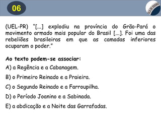 06
(UEL-PR) “[...] explodiu na província do Grão-Pará o
movimento armado mais popular do Brasil [...]. Foi uma das
rebeliões brasileiras em que as camadas inferiores
ocuparam o poder.”
Ao texto podem-se associar:
A) a Regência e a Cabanagem.
B) o Primeiro Reinado e a Praieira.
C) o Segundo Reinado e a Farroupilha.
D) o Período Joanino e a Sabinada.
E) a abdicação e a Noite das Garrafadas.
 