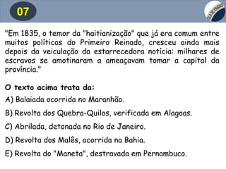 07
"Em 1835, o temor da "haitianização" que já era comum entre
muitos políticos do Primeiro Reinado, cresceu ainda mais
depois da veiculação da estarrecedora notícia: milhares de
escravos se amotinaram a ameaçavam tomar a capital da
província."
O texto acima trata da:
A) Balaiada ocorrida no Maranhão.
B) Revolta dos Quebra-Quilos, verificada em Alagoas.
C) Abrilada, detonada no Rio de Janeiro.
D) Revolta dos Malês, ocorrida na Bahia.
E) Revolta do "Maneta", destravada em Pernambuco.
 