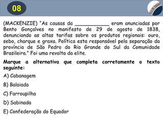 08
(MACKENZIE) “As causas da ___________ eram anunciadas por
Bento Gonçalves no manifesto de 29 de agosto de 1838,
denunciando as altas tarifas sobre os produtos regionais: ouro,
sebo, charque e graxa. Política esta responsável pela separação da
província de São Pedro do Rio Grande do Sul da Comunidade
Brasileira.” Foi uma revolta da elite.
Marque a alternativa que completa corretamente o texto
seguinte:
A) Cabanagem
B) Balaiada
C) Farroupilha
D) Sabinada
E) Confederação do Equador
 