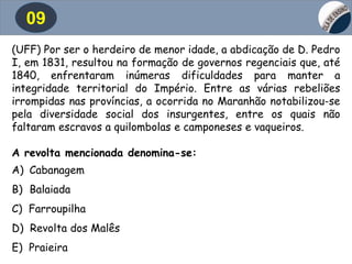 09
(UFF) Por ser o herdeiro de menor idade, a abdicação de D. Pedro
I, em 1831, resultou na formação de governos regenciais que, até
1840, enfrentaram inúmeras dificuldades para manter a
integridade territorial do Império. Entre as várias rebeliões
irrompidas nas províncias, a ocorrida no Maranhão notabilizou-se
pela diversidade social dos insurgentes, entre os quais não
faltaram escravos a quilombolas e camponeses e vaqueiros.
A revolta mencionada denomina-se:
A) Cabanagem
B) Balaiada
C) Farroupilha
D) Revolta dos Malês
E) Praieira
 