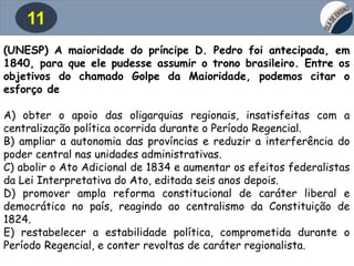 11
(UNESP) A maioridade do príncipe D. Pedro foi antecipada, em
1840, para que ele pudesse assumir o trono brasileiro. Entre os
objetivos do chamado Golpe da Maioridade, podemos citar o
esforço de
A) obter o apoio das oligarquias regionais, insatisfeitas com a
centralização política ocorrida durante o Período Regencial.
B) ampliar a autonomia das províncias e reduzir a interferência do
poder central nas unidades administrativas.
C) abolir o Ato Adicional de 1834 e aumentar os efeitos federalistas
da Lei Interpretativa do Ato, editada seis anos depois.
D) promover ampla reforma constitucional de caráter liberal e
democrático no país, reagindo ao centralismo da Constituição de
1824.
E) restabelecer a estabilidade política, comprometida durante o
Período Regencial, e conter revoltas de caráter regionalista.
 