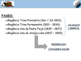 HISTÓRIA, 8º Ano do Ensino Fundamental
D. João VI no Brasil – Início do Processo de
Independência do Brasil
FASES:
Regência Trina Provisória (Abr / Jul 1831);
Regência Trina Permanente (1831 – 1834);
Regência Una do Padre Feijó (1835 – 1837);
Regência Una de Araújo Lima (1837 – 1840).
AVANÇO
LIBERAL
REGRESSO
CONSERVADOR
 