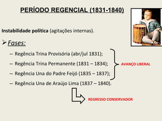 PERÍODO REGENCIAL (1831-1840)


Instabilidade política (agitações internas).

 Fases:
   – Regência Trina Provisória (abr/jul 1831);
   – Regência Trina Permanente (1831 – 1834);          AVANÇO LIBERAL

   – Regência Una do Padre Feijó (1835 – 1837);
   – Regência Una de Araújo Lima (1837 – 1840).

                                         REGRESSO CONSERVADOR
 