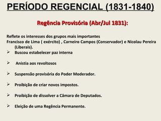 PERÍODO REGENCIAL (1831-1840)
               Regência Provisória (Abr/Jul 1831):

Reflete os interesses dos grupos mais importantes
Francisco de Lima ( exército) , Carneiro Campos (Conservador) e Nicolau Pereira
    (Liberais).
 Buscou estabelecer paz interna

   Anistia aos revoltosos

   Suspensão provisória do Poder Moderador.

   Proibição de criar novos impostos.

   Proibição de dissolver a Câmara de Deputados.

   Eleição de uma Regência Permanente.
 