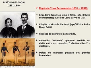 PERÍODO REGENCIAL
    (1831-1840)
                     Regência Trina Permanente (1831 – 1834):

                     Brigadeiro Francisco Lima e Silva, João Bráulio
                      Muniz (Norte) e José da Costa Carvalho (sul).

                     Criação da Guarda Nacional (ago/1831 – Padre
                      Diogo Feijó).

                     Redução do exército e da Marinha.

                     Comando: “coronéis” (patente vendida ou
                      eleita entre os chamados “cidadãos ativos” –
                      eleitores).

                     Defesa de interesses pessoais dos grandes
                      fazendeiros.
 