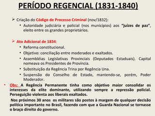PERÍODO REGENCIAL (1831-1840)
     Criação do Código de Processo Criminal (nov/1832):
       • Autoridade judiciária e policial (nos municípios) aos “juízes de paz”,
          eleito entre os grandes proprietários.

    Ato Adicional de 1834:
        • Reforma constitucional.
        • Objetivo: conciliação entre moderados e exaltados.
        • Assembléias Legislativas Provinciais (Deputados Estaduais). Capital
          nomeava os Presidentes de Província.
        • Substituição da Regência Trina por Regência Una.
        • Suspensão do Conselho de Estado, mantendo-se, porém, Poder
          Moderador.
• Obs: A Regência Permanente tinha como objetivo maior consolidar os
  interesses da elite dominante, utilizando sempre a repressão policial.
  Perseguição violenta aos liberais exaltados.
   Nos próximos 30 anos os militares são postos à margem de qualquer decisão
  política importante no Brasil, fazendo com que a Guarda Nacional se tornasse
  o braço direito do governo.
 