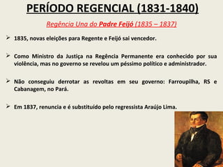 PERÍODO REGENCIAL (1831-1840)
               Regência Una do Padre Feijó (1835 – 1837)
 1835, novas eleições para Regente e Feijó sai vencedor.

 Como Ministro da Justiça na Regência Permanente era conhecido por sua
  violência, mas no governo se revelou um péssimo político e administrador.

 Não conseguiu derrotar as revoltas em seu governo: Farroupilha, RS e
  Cabanagem, no Pará.

 Em 1837, renuncia e é substituído pelo regressista Araújo Lima.
 