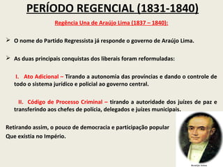 PERÍODO REGENCIAL (1831-1840)
                  Regência Una de Araújo Lima (1837 – 1840):

 O nome do Partido Regressista já responde o governo de Araújo Lima.

 As duas principais conquistas dos liberais foram reformuladas:


    I. Ato Adicional – Tirando a autonomia das províncias e dando o controle de
   todo o sistema jurídico e policial ao governo central.

     II. Código de Processo Criminal – tirando a autoridade dos juízes de paz e
   transferindo aos chefes de polícia, delegados e juízes municipais.

Retirando assim, o pouco de democracia e participação popular
Que existia no Império.
 