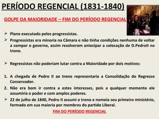 PERÍODO REGENCIAL (1831-1840)
GOLPE DA MAIORIDADE – FIM DO PERÍODO REGENCIAL

 Plano executado pelos progressistas.
 Progressistas era minoria na Câmara e não tinha condições nenhuma de voltar
  a compor o governo, assim resolveram antecipar a colocação de D.PedroII no
  trono.

 Regressistas não poderiam lutar contra a Maioridade por dois motivos:


1. A chegada de Pedro II ao trono representaria a Consolidação do Regresso
   Conservador.
2. Não era bom ir contra a estes interesses, pois a qualquer momento ele
   assumiria o poder e com amplos poderes.
 22 de julho de 1840, Pedro II assumi o trono e nomeia seu primeiro ministério,
   formado em sua maioria por membros do partido Liberal.
                         FIM DO PERÍODO REGENCIAL
 