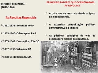 PRINCIPAIS FATORES QUE OCASIONARAM
PERÍODO REGENCIAL
                                                 AS REVOLTAS
(1831-1840)

                                    A crise que se arrastava desde a época
   As Revoltas Regenciais            da independência.


1831-1832 : Levantes no RJ         A excessiva centralização     político-
                                     administrativa do Império.
1835-1840: Cabanagem, Pará
                                    As péssimas condições de vida da
                                     esmagadora maioria da população.
1835-1845: Farroupilha, RS e SC

1837-1838: Sabinada, BA

1838-1841: Balaiada, MA
 