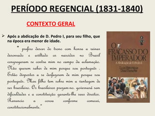 PERÍODO REGENCIAL (1831-1840)
              CONTEXTO GERAL
 Após a abdicação de D. Pedro I, para seu filho, que
  na época era menor de idade.
          “ prefiro descer do trono com honra a reinar
   desonrado e aviltado os nascidos no Brasil
   congregaram se contra mim no campo da aclamação.
   Não querem saber de mim porque sou português .
   Estão dispostos a se desfazerem de mim porque sou
   português. Meu filho tem sobre mim a vantagem de
   ser brasileiro. Os brasileiros prezam-no. governará sem
   dificuldades e a constituição garante-lhe seus direitos.
   Renuncio         a     coroa       conforme     comecei,
   constitucionalmente.''
 