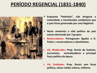 PERÍODO REGENCIAL (1831-1840)

             Enquanto “Pedrinho”, não atingisse a
              maioridade a Constituição estabelecia que
              o país fosse governado por uma Regência.

             Neste momento a vida política do país
               estava dominada por 3 grupos:
            I. Restauradores: Portugueses ligados a D.
               Pedro I, conservadores e absolutistas.

            I. Lib. Moderados: Prop. Rurais do Sudeste,
               escravistas, centralizadores e principal
               força política da época.

            I. Lib. Exaltados: Prop. Rurais sem força
               política, classe média urbana, militares
 